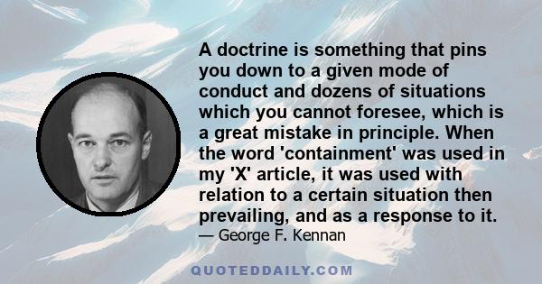 A doctrine is something that pins you down to a given mode of conduct and dozens of situations which you cannot foresee, which is a great mistake in principle. When the word 'containment' was used in my 'X' article, it