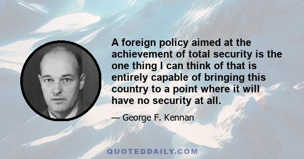 A foreign policy aimed at the achievement of total security is the one thing I can think of that is entirely capable of bringing this country to a point where it will have no security at all.