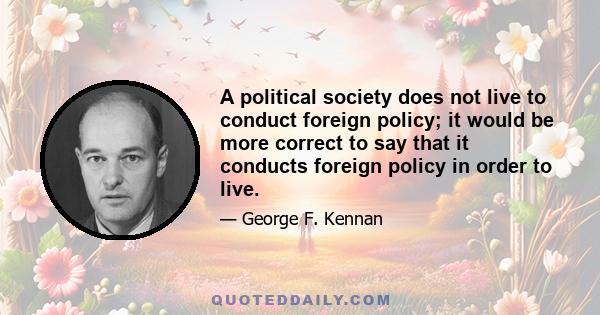 A political society does not live to conduct foreign policy; it would be more correct to say that it conducts foreign policy in order to live.