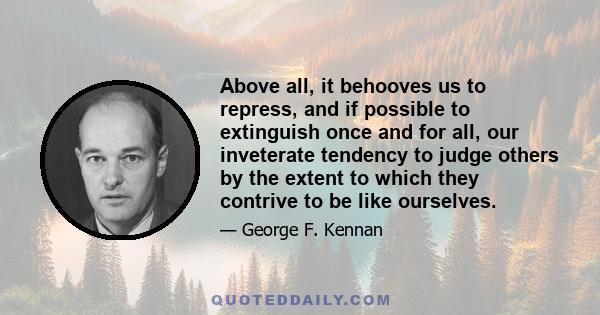 Above all, it behooves us to repress, and if possible to extinguish once and for all, our inveterate tendency to judge others by the extent to which they contrive to be like ourselves.