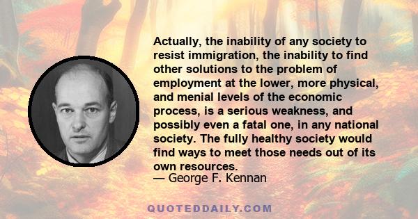 Actually, the inability of any society to resist immigration, the inability to find other solutions to the problem of employment at the lower, more physical, and menial levels of the economic process, is a serious