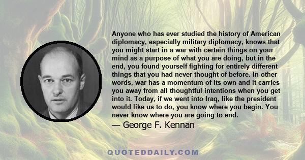 Anyone who has ever studied the history of American diplomacy, especially military diplomacy, knows that you might start in a war with certain things on your mind as a purpose of what you are doing, but in the end, you