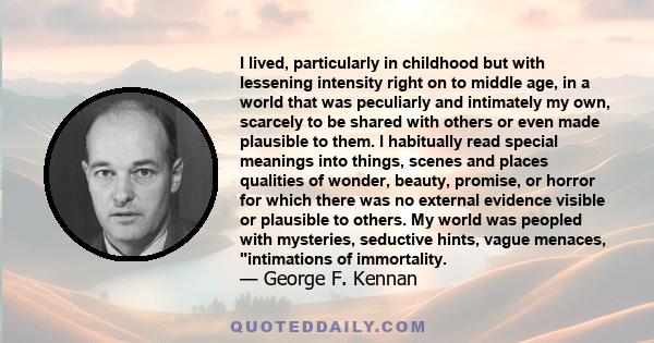 I lived, particularly in childhood but with lessening intensity right on to middle age, in a world that was peculiarly and intimately my own, scarcely to be shared with others or even made plausible to them. I