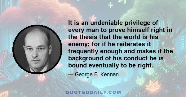 It is an undeniable privilege of every man to prove himself right in the thesis that the world is his enemy; for if he reiterates it frequently enough and makes it the background of his conduct he is bound eventually to 