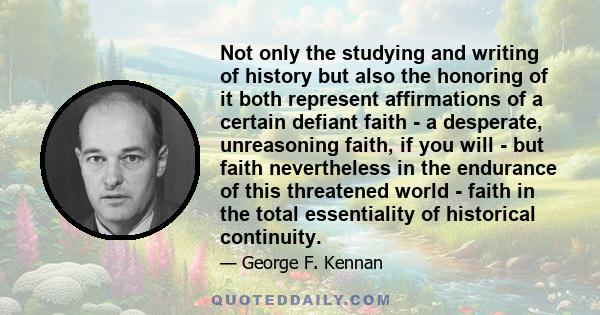 Not only the studying and writing of history but also the honoring of it both represent affirmations of a certain defiant faith - a desperate, unreasoning faith, if you will - but faith nevertheless in the endurance of