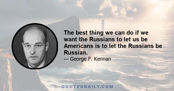 The best thing we can do if we want the Russians to let us be Americans is to let the Russians be Russian.