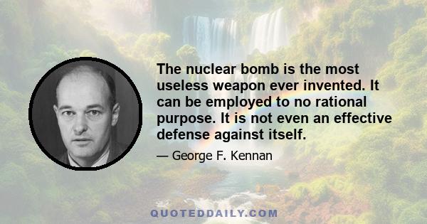 The nuclear bomb is the most useless weapon ever invented. It can be employed to no rational purpose. It is not even an effective defense against itself.