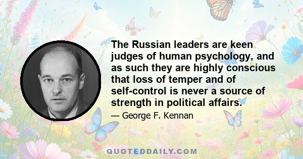 The Russian leaders are keen judges of human psychology, and as such they are highly conscious that loss of temper and of self-control is never a source of strength in political affairs.