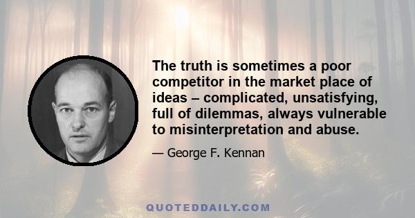 The truth is sometimes a poor competitor in the market place of ideas – complicated, unsatisfying, full of dilemmas, always vulnerable to misinterpretation and abuse.