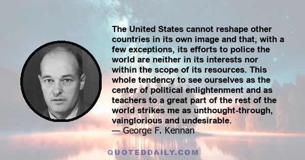 The United States cannot reshape other countries in its own image and that, with a few exceptions, its efforts to police the world are neither in its interests nor within the scope of its resources. This whole tendency