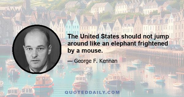 The United States should not jump around like an elephant frightened by a mouse.