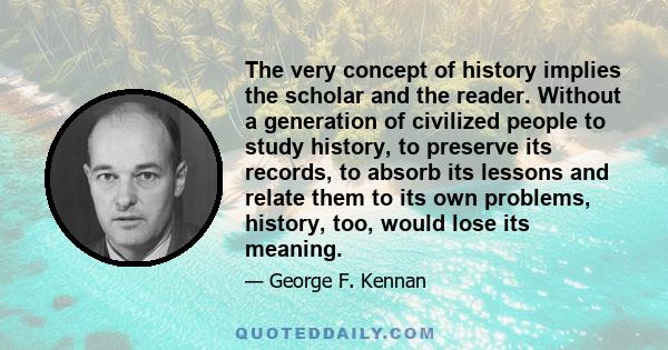 The very concept of history implies the scholar and the reader. Without a generation of civilized people to study history, to preserve its records, to absorb its lessons and relate them to its own problems, history,