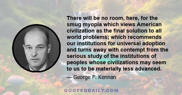 There will be no room, here, for the smug myopia which views American civilization as the final solution to all world problems; which recommends our institutions for universal adoption and turns away with contempt from