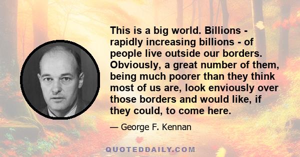 This is a big world. Billions - rapidly increasing billions - of people live outside our borders. Obviously, a great number of them, being much poorer than they think most of us are, look enviously over those borders