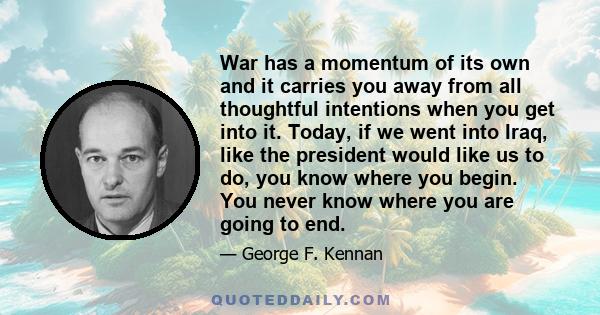 War has a momentum of its own and it carries you away from all thoughtful intentions when you get into it. Today, if we went into Iraq, like the president would like us to do, you know where you begin. You never know