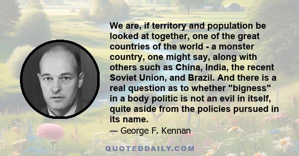 We are, if territory and population be looked at together, one of the great countries of the world - a monster country, one might say, along with others such as China, India, the recent Soviet Union, and Brazil. And