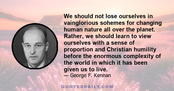 We should not lose ourselves in vainglorious sohemes for changing human nature all over the planet. Rather, we should learn to view ourselves with a sense of proportion and Christian humility before the enormous