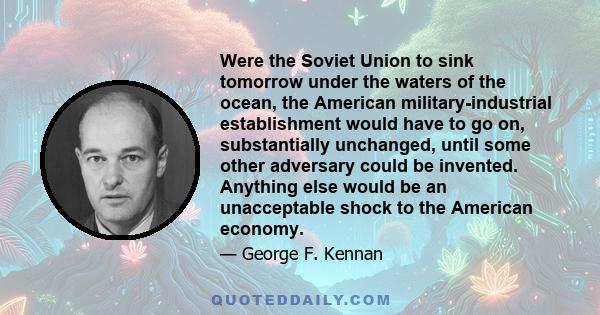 Were the Soviet Union to sink tomorrow under the waters of the ocean, the American military-industrial establishment would have to go on, substantially unchanged, until some other adversary could be invented. Anything