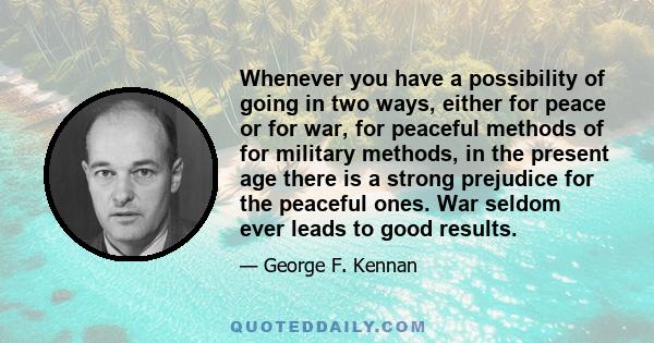 Whenever you have a possibility of going in two ways, either for peace or for war, for peaceful methods of for military methods, in the present age there is a strong prejudice for the peaceful ones. War seldom ever