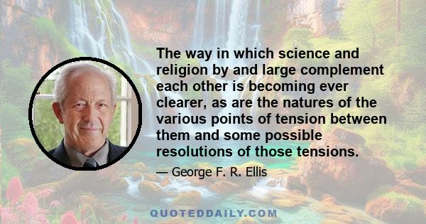 The way in which science and religion by and large complement each other is becoming ever clearer, as are the natures of the various points of tension between them and some possible resolutions of those tensions.