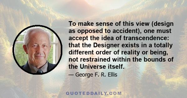 To make sense of this view (design as opposed to accident), one must accept the idea of transcendence: that the Designer exists in a totally different order of reality or being, not restrained within the bounds of the