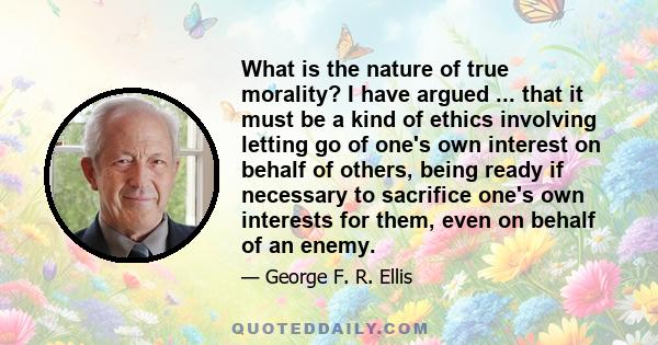 What is the nature of true morality? I have argued ... that it must be a kind of ethics involving letting go of one's own interest on behalf of others, being ready if necessary to sacrifice one's own interests for them, 