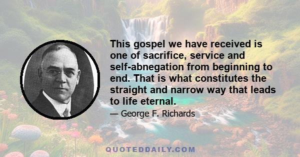 This gospel we have received is one of sacrifice, service and self-abnegation from beginning to end. That is what constitutes the straight and narrow way that leads to life eternal.