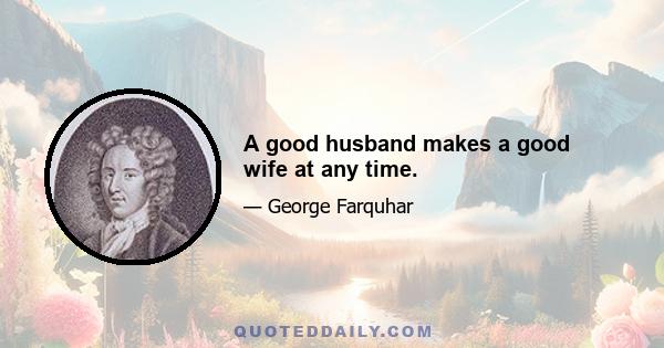 A good husband makes a good wife at any time.