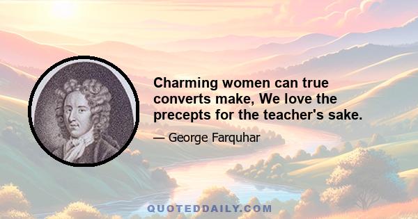 Charming women can true converts make, We love the precepts for the teacher's sake.