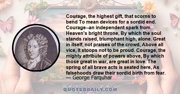 Courage, the highest gift, that scorns to bend To mean devices for a sordid end. Courage--an independent spark from Heaven's bright throne, By which the soul stands raised, triumphant high, alone. Great in itself, not