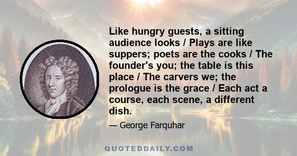 Like hungry guests, a sitting audience looks / Plays are like suppers; poets are the cooks / The founder's you; the table is this place / The carvers we; the prologue is the grace / Each act a course, each scene, a