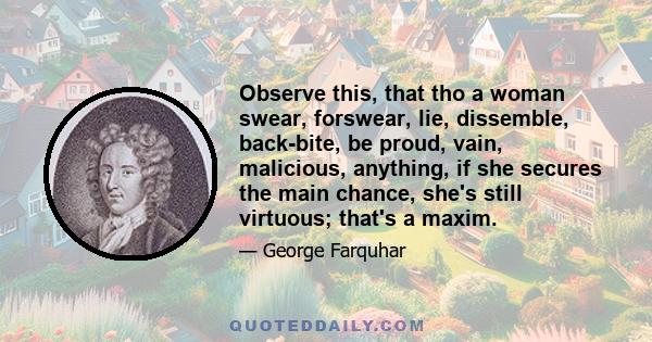 Observe this, that tho a woman swear, forswear, lie, dissemble, back-bite, be proud, vain, malicious, anything, if she secures the main chance, she's still virtuous; that's a maxim.