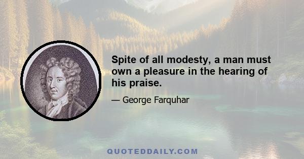 Spite of all modesty, a man must own a pleasure in the hearing of his praise.