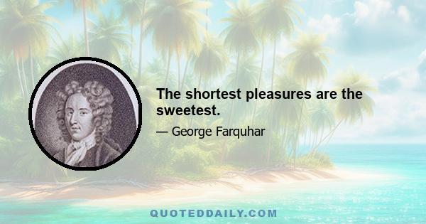 The shortest pleasures are the sweetest.