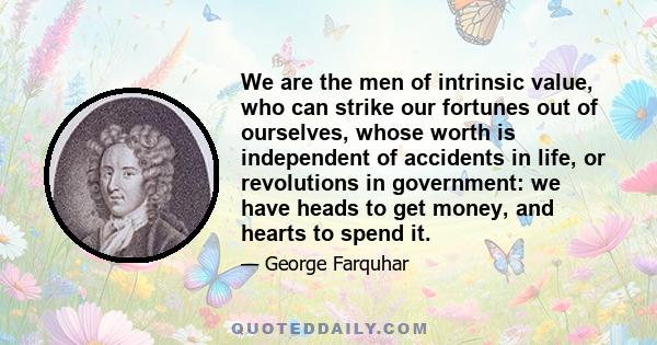 We are the men of intrinsic value, who can strike our fortunes out of ourselves, whose worth is independent of accidents in life, or revolutions in government: we have heads to get money, and hearts to spend it.