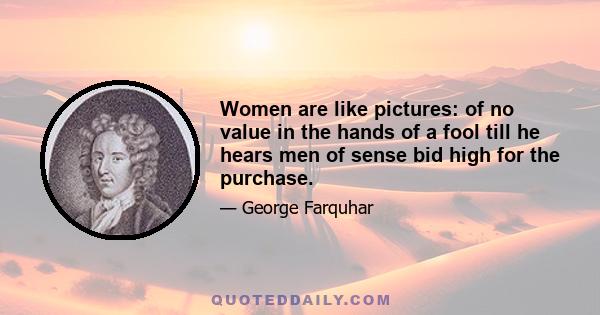 Women are like pictures: of no value in the hands of a fool till he hears men of sense bid high for the purchase.