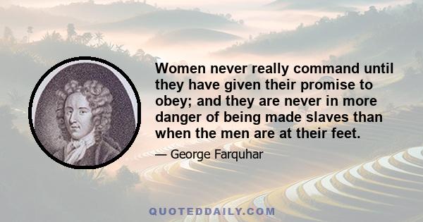 Women never really command until they have given their promise to obey; and they are never in more danger of being made slaves than when the men are at their feet.