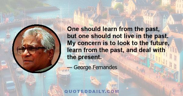 One should learn from the past, but one should not live in the past. My concern is to look to the future, learn from the past, and deal with the present.