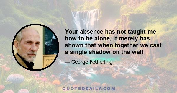 Your absence has not taught me how to be alone, it merely has shown that when together we cast a single shadow on the wall