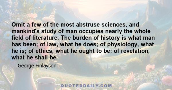 Omit a few of the most abstruse sciences, and mankind's study of man occupies nearly the whole field of literature. The burden of history is what man has been; of law, what he does; of physiology, what he is; of ethics, 