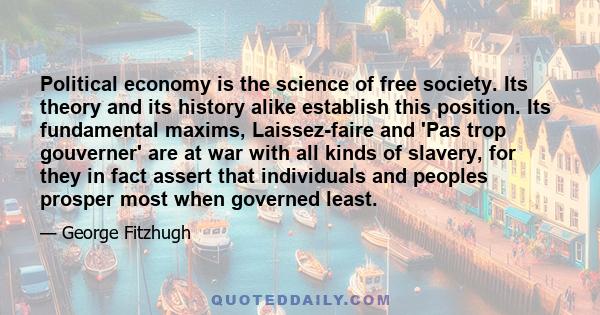 Political economy is the science of free society. Its theory and its history alike establish this position. Its fundamental maxims, Laissez-faire and 'Pas trop gouverner' are at war with all kinds of slavery, for they