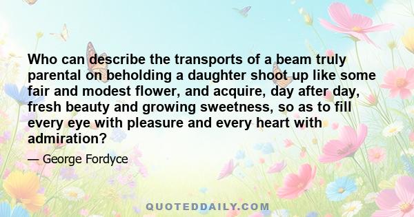 Who can describe the transports of a beam truly parental on beholding a daughter shoot up like some fair and modest flower, and acquire, day after day, fresh beauty and growing sweetness, so as to fill every eye with