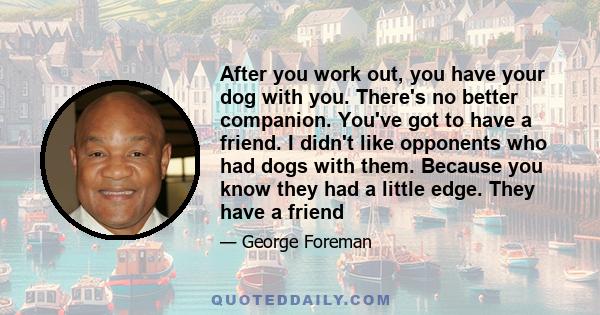 After you work out, you have your dog with you. There's no better companion. You've got to have a friend. I didn't like opponents who had dogs with them. Because you know they had a little edge. They have a friend