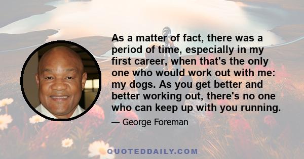 As a matter of fact, there was a period of time, especially in my first career, when that's the only one who would work out with me: my dogs. As you get better and better working out, there's no one who can keep up with 