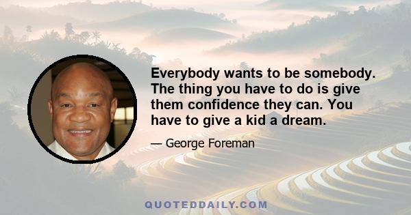 Everybody wants to be somebody. The thing you have to do is give them confidence they can. You have to give a kid a dream.