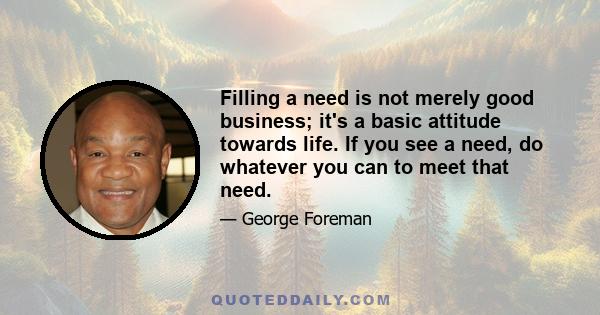 Filling a need is not merely good business; it's a basic attitude towards life. If you see a need, do whatever you can to meet that need.