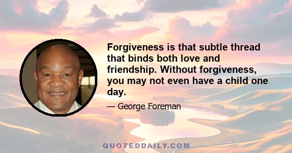 Forgiveness is that subtle thread that binds both love and friendship. Without forgiveness, you may not even have a child one day.