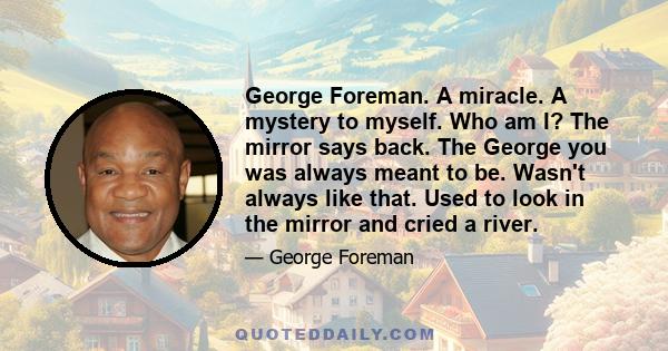 George Foreman. A miracle. A mystery to myself. Who am I? The mirror says back. The George you was always meant to be. Wasn't always like that. Used to look in the mirror and cried a river.