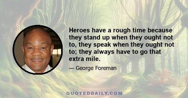 Heroes have a rough time because they stand up when they ought not to, they speak when they ought not to; they always have to go that extra mile.