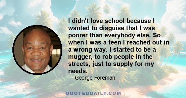 I didn't love school because I wanted to disguise that I was poorer than everybody else. So when I was a teen I reached out in a wrong way. I started to be a mugger, to rob people in the streets, just to supply for my